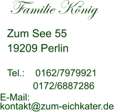 Familie König         Zum See 55  19209 Perlin    Tel.:    0162/7979921 0172/6887286  E-Mail:   kontakt@zum-eichkater.de